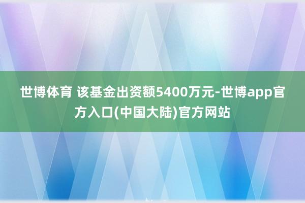 世博体育 　　该基金出资额5400万元-世博app官方入口(中国大陆)官方网站