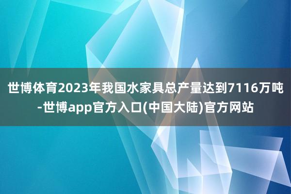 世博体育2023年我国水家具总产量达到7116万吨-世博app官方入口(中国大陆)官方网站