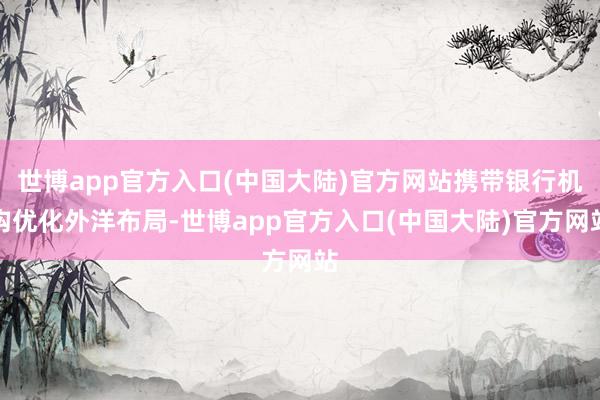 世博app官方入口(中国大陆)官方网站携带银行机构优化外洋布局-世博app官方入口(中国大陆)官方网站