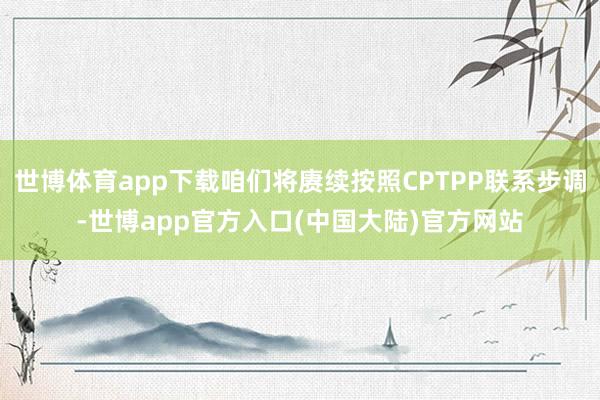 世博体育app下载咱们将赓续按照CPTPP联系步调-世博app官方入口(中国大陆)官方网站