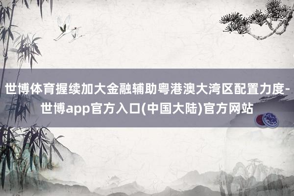 世博体育握续加大金融辅助粤港澳大湾区配置力度-世博app官方入口(中国大陆)官方网站