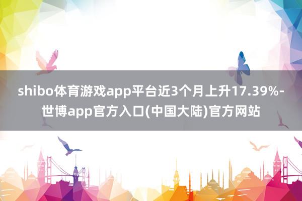shibo体育游戏app平台近3个月上升17.39%-世博app官方入口(中国大陆)官方网站