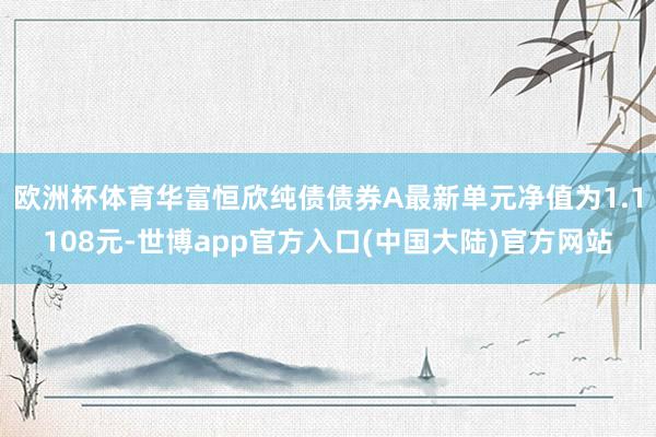 欧洲杯体育华富恒欣纯债债券A最新单元净值为1.1108元-世博app官方入口(中国大陆)官方网站