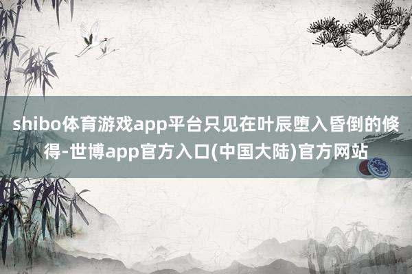 shibo体育游戏app平台只见在叶辰堕入昏倒的倏得-世博app官方入口(中国大陆)官方网站