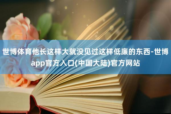 世博体育他长这样大就没见过这样低廉的东西-世博app官方入口(中国大陆)官方网站