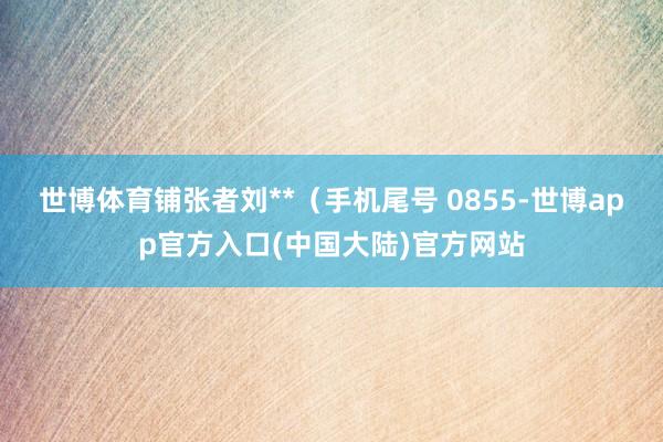 世博体育铺张者刘**（手机尾号 0855-世博app官方入口(中国大陆)官方网站