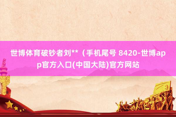 世博体育破钞者刘**（手机尾号 8420-世博app官方入口(中国大陆)官方网站