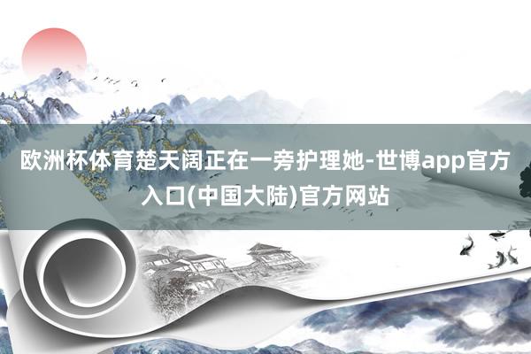 欧洲杯体育楚天阔正在一旁护理她-世博app官方入口(中国大陆)官方网站