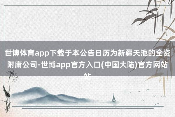 世博体育app下载于本公告日历为新疆天池的全资附庸公司-世博app官方入口(中国大陆)官方网站
