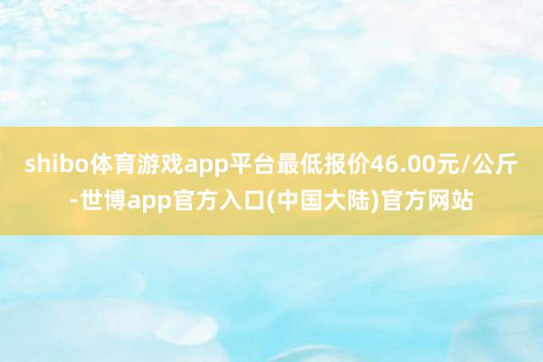 shibo体育游戏app平台最低报价46.00元/公斤-世博app官方入口(中国大陆)官方网站