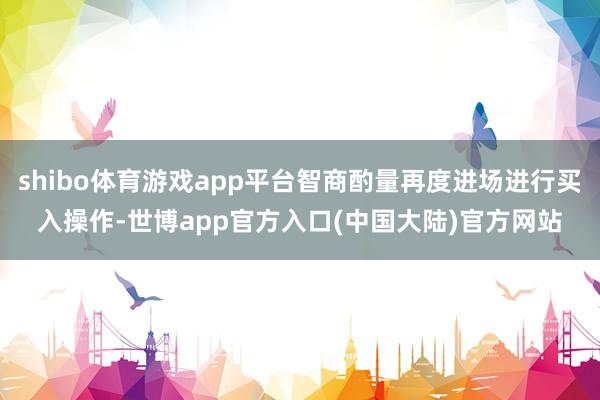 shibo体育游戏app平台智商酌量再度进场进行买入操作-世博app官方入口(中国大陆)官方网站