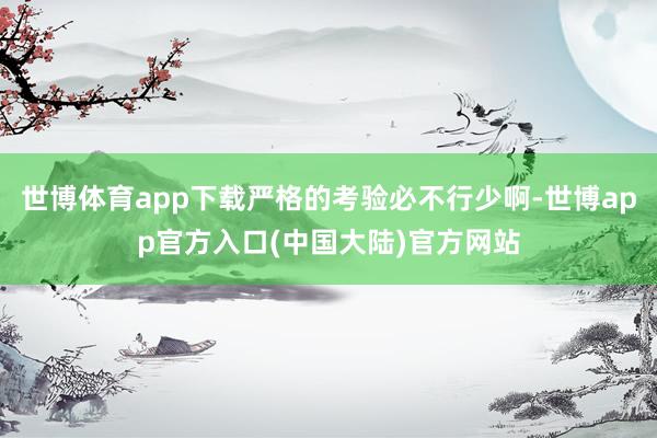 世博体育app下载严格的考验必不行少啊-世博app官方入口(中国大陆)官方网站