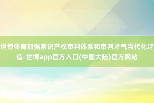世博体育加强常识产权审判体系和审判才气当代化建造-世博app官方入口(中国大陆)官方网站