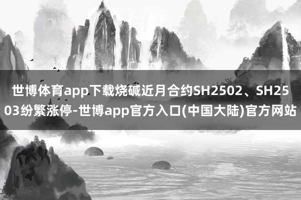 世博体育app下载烧碱近月合约SH2502、SH2503纷繁涨停-世博app官方入口(中国大陆)官方网站