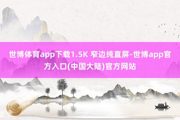 世博体育app下载1.5K 窄边纯直屏-世博app官方入口(中国大陆)官方网站