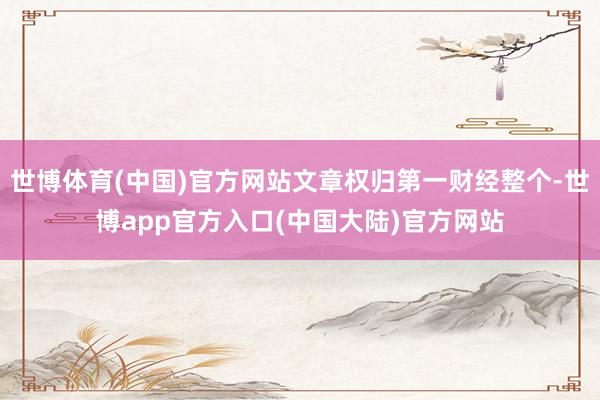 世博体育(中国)官方网站文章权归第一财经整个-世博app官方入口(中国大陆)官方网站