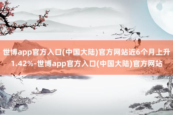 世博app官方入口(中国大陆)官方网站近6个月上升1.42%-世博app官方入口(中国大陆)官方网站
