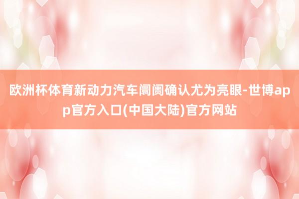 欧洲杯体育新动力汽车阛阓确认尤为亮眼-世博app官方入口(中国大陆)官方网站