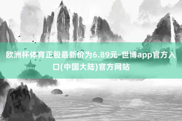 欧洲杯体育正股最新价为6.89元-世博app官方入口(中国大陆)官方网站