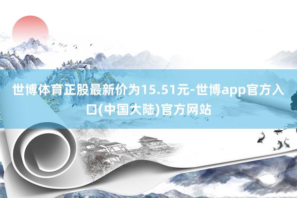 世博体育正股最新价为15.51元-世博app官方入口(中国大陆)官方网站