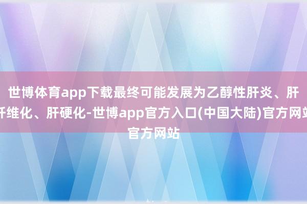 世博体育app下载最终可能发展为乙醇性肝炎、肝纤维化、肝硬化-世博app官方入口(中国大陆)官方网站