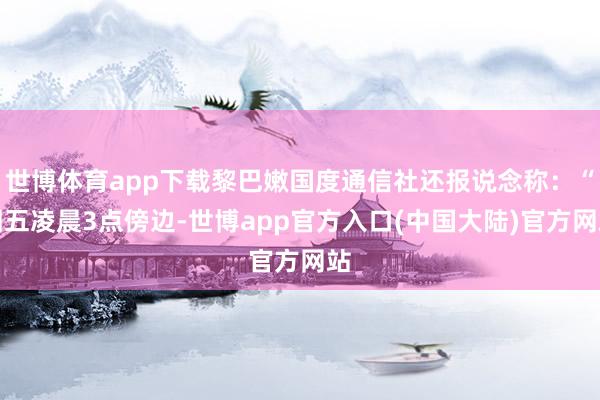 世博体育app下载黎巴嫩国度通信社还报说念称：“周五凌晨3点傍边-世博app官方入口(中国大陆)官方网站
