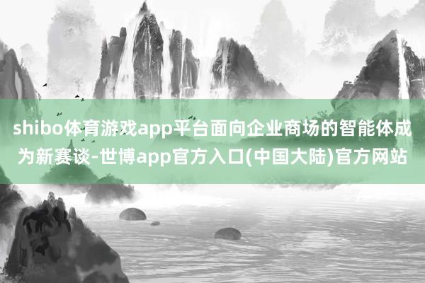 shibo体育游戏app平台面向企业商场的智能体成为新赛谈-世博app官方入口(中国大陆)官方网站