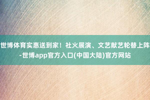 世博体育实惠送到家！社火展演、文艺献艺轮替上阵-世博app官方入口(中国大陆)官方网站
