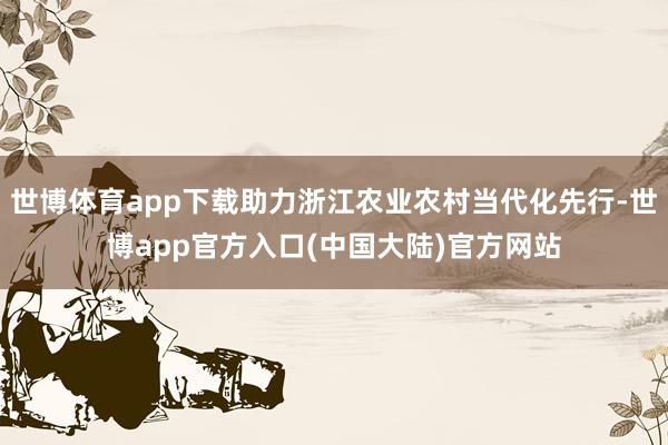世博体育app下载助力浙江农业农村当代化先行-世博app官方入口(中国大陆)官方网站