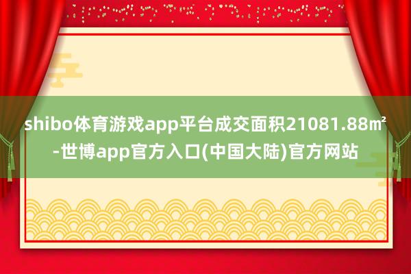 shibo体育游戏app平台成交面积21081.88㎡-世博app官方入口(中国大陆)官方网站