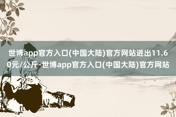 世博app官方入口(中国大陆)官方网站进出11.60元/公斤-世博app官方入口(中国大陆)官方网站