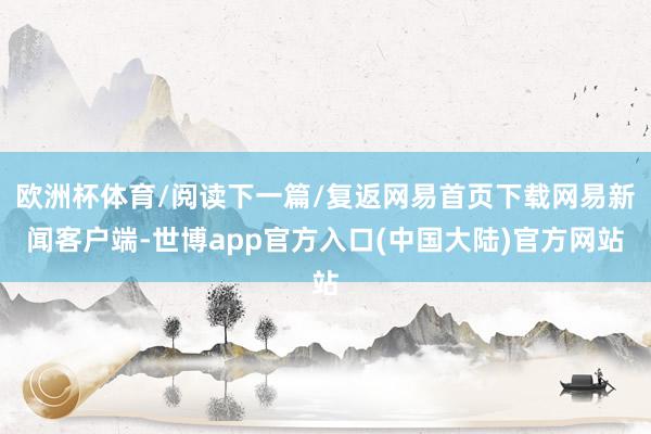 欧洲杯体育/阅读下一篇/复返网易首页下载网易新闻客户端-世博app官方入口(中国大陆)官方网站