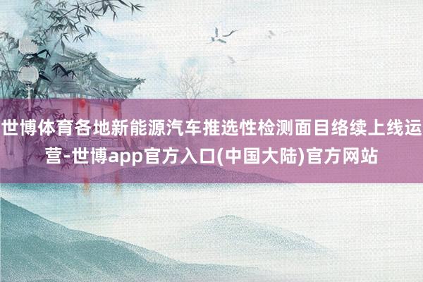 世博体育各地新能源汽车推选性检测面目络续上线运营-世博app官方入口(中国大陆)官方网站