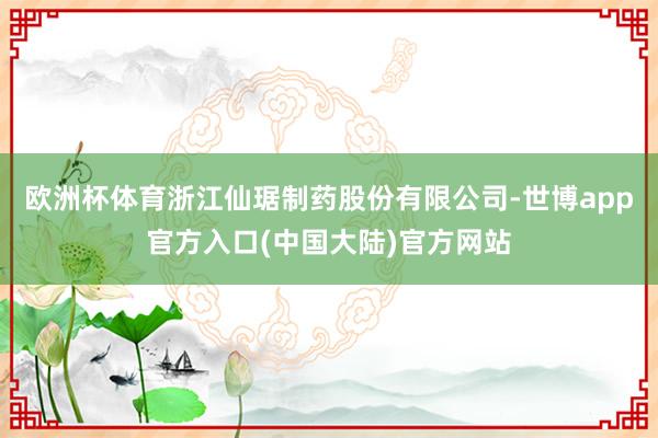欧洲杯体育浙江仙琚制药股份有限公司-世博app官方入口(中国大陆)官方网站
