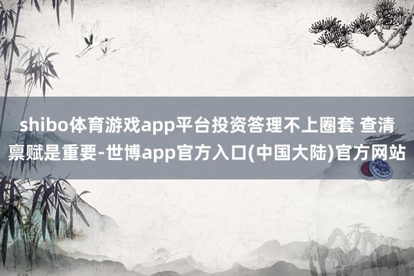 shibo体育游戏app平台投资答理不上圈套 查清禀赋是重要-世博app官方入口(中国大陆)官方网站