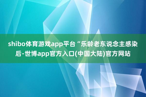 shibo体育游戏app平台　　“乐龄老东说念主感染后-世博app官方入口(中国大陆)官方网站
