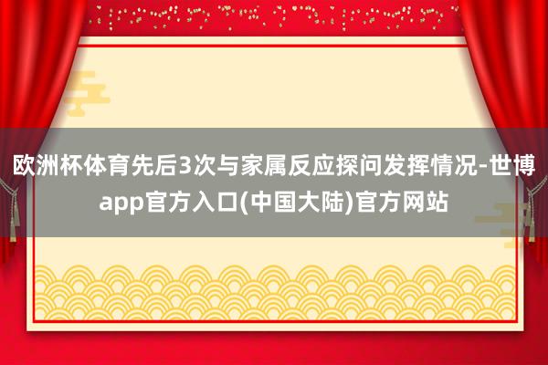 欧洲杯体育先后3次与家属反应探问发挥情况-世博app官方入口(中国大陆)官方网站