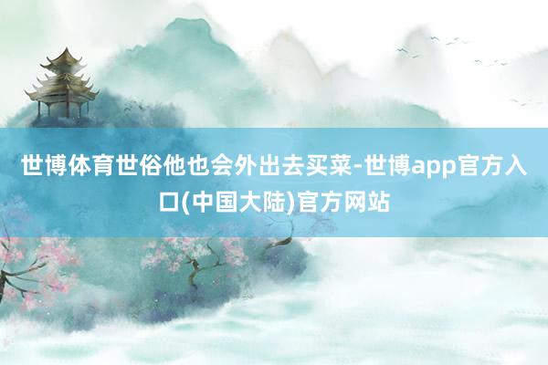 世博体育世俗他也会外出去买菜-世博app官方入口(中国大陆)官方网站