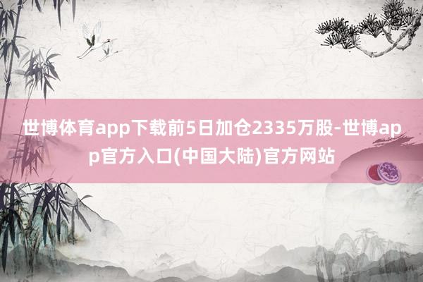 世博体育app下载前5日加仓2335万股-世博app官方入口(中国大陆)官方网站