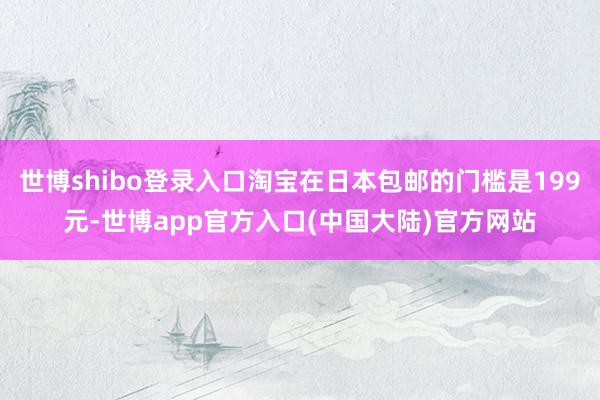 世博shibo登录入口淘宝在日本包邮的门槛是199元-世博app官方入口(中国大陆)官方网站