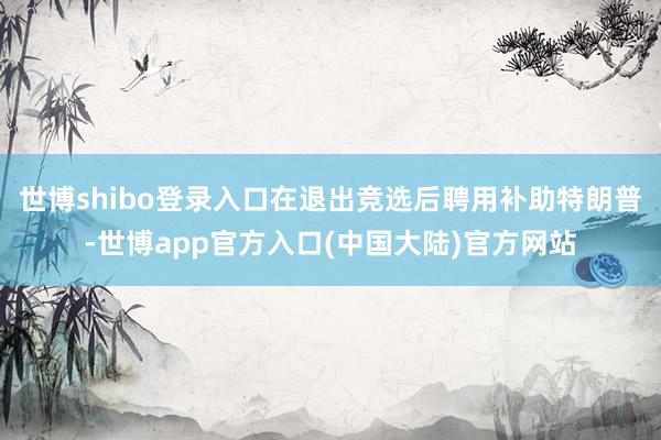 世博shibo登录入口在退出竞选后聘用补助特朗普-世博app官方入口(中国大陆)官方网站