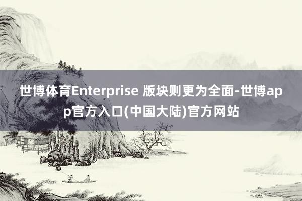 世博体育Enterprise 版块则更为全面-世博app官方入口(中国大陆)官方网站