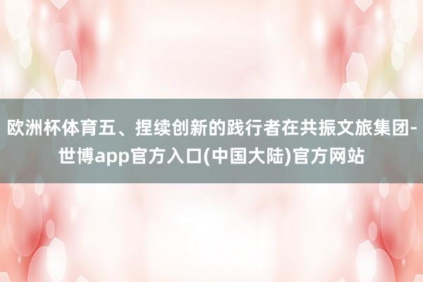 欧洲杯体育五、捏续创新的践行者在共振文旅集团-世博app官方入口(中国大陆)官方网站