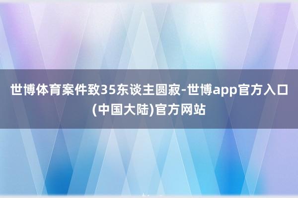 世博体育案件致35东谈主圆寂-世博app官方入口(中国大陆)官方网站