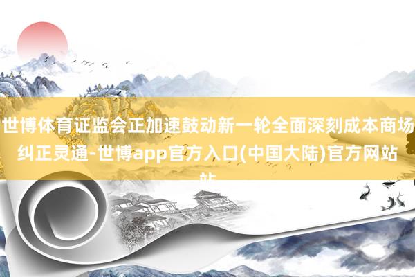 世博体育证监会正加速鼓动新一轮全面深刻成本商场纠正灵通-世博app官方入口(中国大陆)官方网站