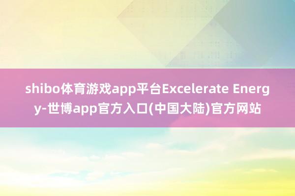 shibo体育游戏app平台Excelerate Energy-世博app官方入口(中国大陆)官方网站