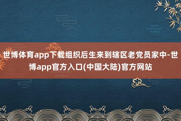 世博体育app下载组织后生来到辖区老党员家中-世博app官方入口(中国大陆)官方网站