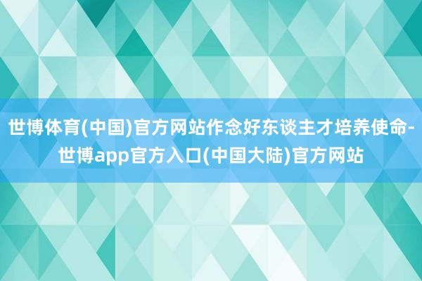 世博体育(中国)官方网站作念好东谈主才培养使命-世博app官方入口(中国大陆)官方网站