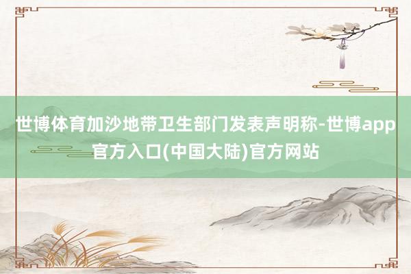 世博体育加沙地带卫生部门发表声明称-世博app官方入口(中国大陆)官方网站