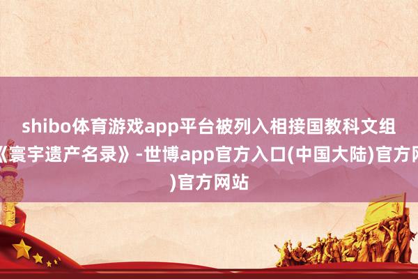 shibo体育游戏app平台被列入相接国教科文组织《寰宇遗产名录》-世博app官方入口(中国大陆)官方网站